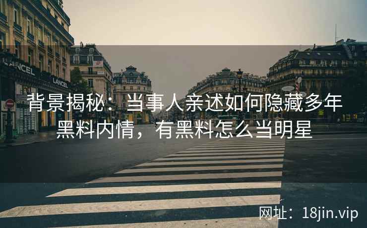 背景揭秘：当事人亲述如何隐藏多年黑料内情，有黑料怎么当明星