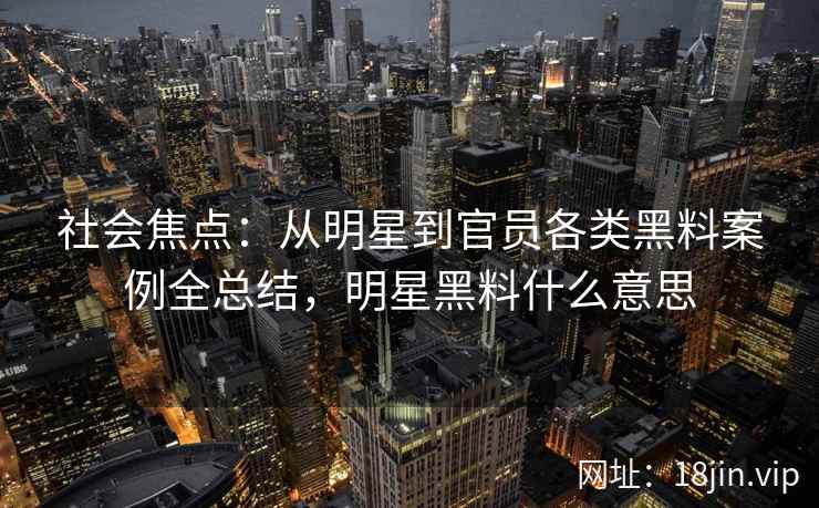 社会焦点：从明星到官员各类黑料案例全总结，明星黑料什么意思
