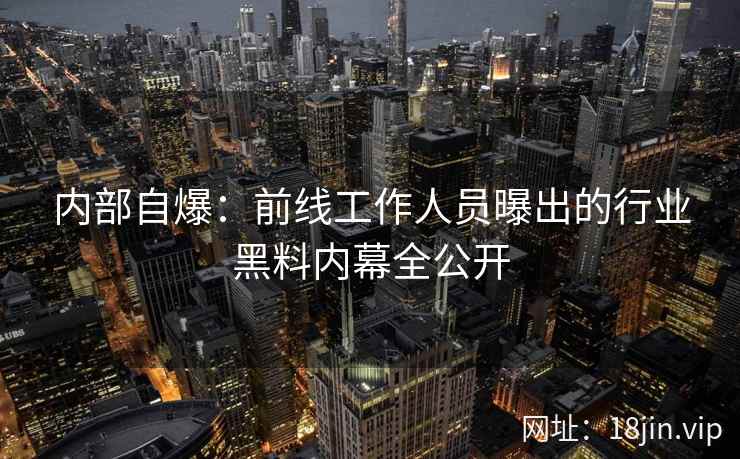内部自爆：前线工作人员曝出的行业黑料内幕全公开