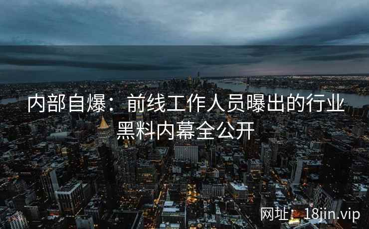内部自爆：前线工作人员曝出的行业黑料内幕全公开